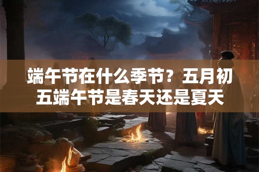 端午节在什么季节?五月初五端午节是春天还是夏天 端午节在什么季节?五月初五端午节是春天还是夏天