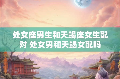 处女座男生和天蝎座女生配对 处女男和天蝎女配吗