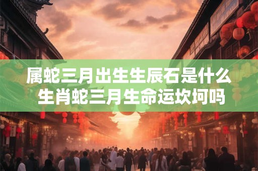属蛇三月出生生辰石是什么 生肖蛇三月生命运坎坷吗