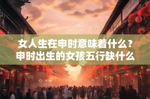 女人生在申时意味着什么？申时出生的女孩五行缺什么？
