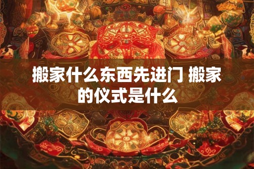 搬家什么东西先进门 搬家的仪式是什么 搬家什么东西先进门 搬家的仪式是什么