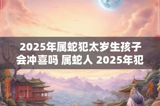 2025年属蛇犯太岁生孩子会冲喜吗 属蛇人 2025年犯太岁适合生子吗