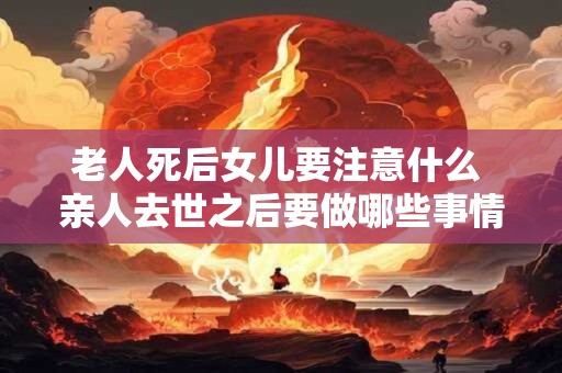 老人死后女儿要注意什么 亲人去世之后要做哪些事情