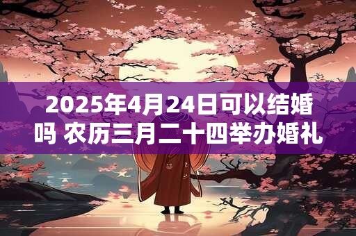 2025年4月24日可以结婚吗 农历三月二十四举办婚礼如何
