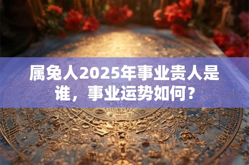 属兔人2025年事业贵人是谁，事业运势如何？