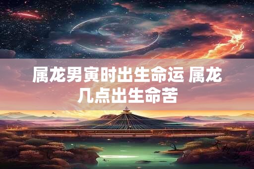 属龙男寅时出生命运 属龙几点出生命苦 属龙男寅时出生命运 属龙几点出生命苦