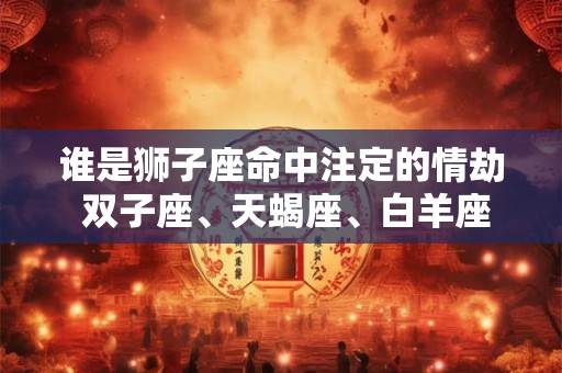 谁是狮子座命中注定的情劫 双子座、天蝎座、白羊座
