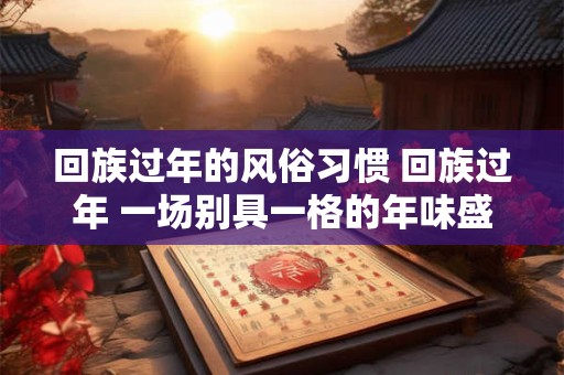 回族过年的风俗习惯 回族过年 一场别具一格的年味盛宴