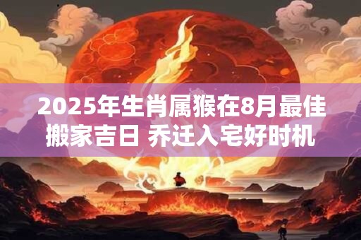 2025年生肖属猴在8月最佳搬家吉日 乔迁入宅好时机