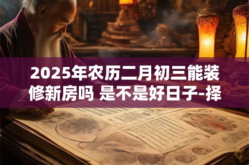 2025年农历二月初三能装修新房吗 是不是好日子-择吉日网