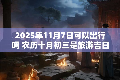 2025年11月7日可以出行吗 农历十月初三是旅游吉日吗