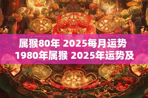 属猴80年 2025每月运势 1980年属猴 2025年运势及运程每月