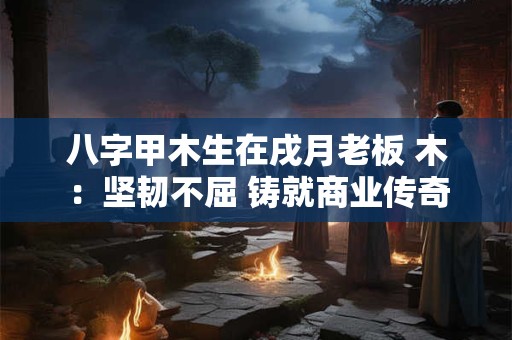 八字甲木生在戌月老板 木：坚韧不屈 铸就商业传奇