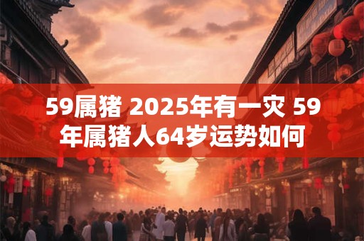 59属猪 2025年有一灾 59年属猪人64岁运势如何