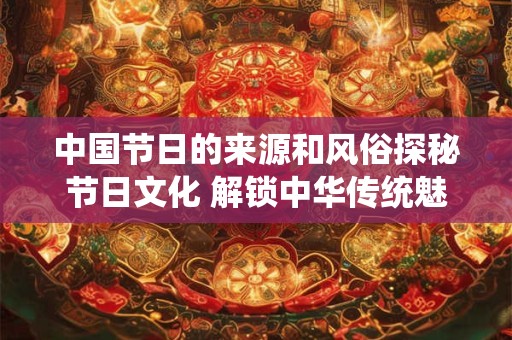 中国节日的来源和风俗探秘节日文化 解锁中华传统魅力