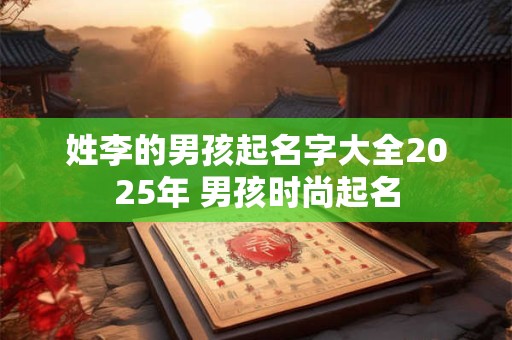 姓李的男孩起名字大全2025年 男孩时尚起名