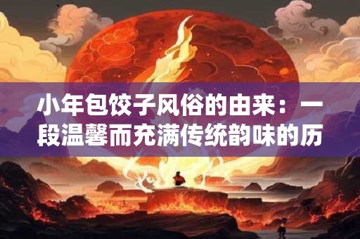 小年包饺子风俗的由来：一段温馨而充满传统韵味的历史