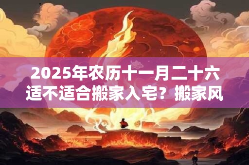 2025年农历十一月二十六适不适合搬家入宅？搬家风水禁忌