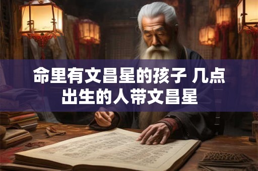 命里有文昌星的孩子 几点出生的人带文昌星