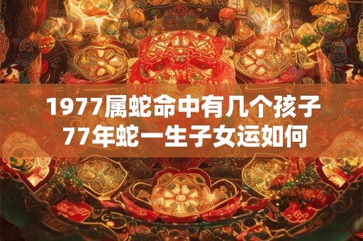 1977属蛇命中有几个孩子 77年蛇一生子女运如何 1977属蛇命中有几个孩子 77年蛇一生子女运如何