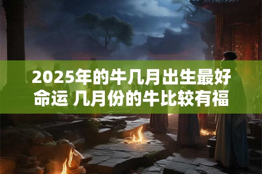 2025年的牛几月出生最好命运 几月份的牛比较有福气