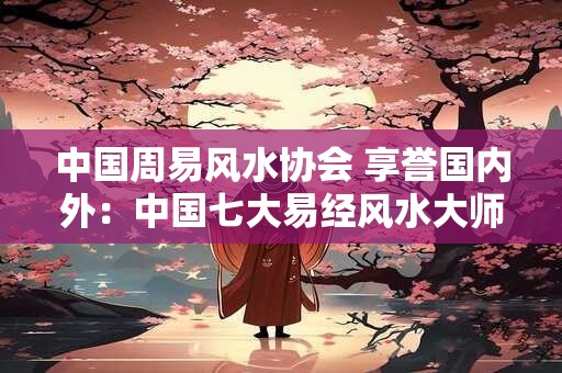 中国周易风水协会 享誉国内外：中国七大易经风水大师