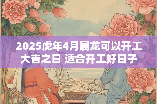 2025虎年4月属龙可以开工大吉之日 适合开工好日子