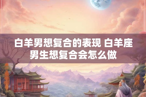 白羊男想复合的表现 白羊座男生想复合会怎么做