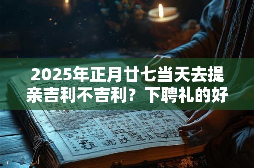 2025年正月廿七当天去提亲吉利不吉利？下聘礼的好日子