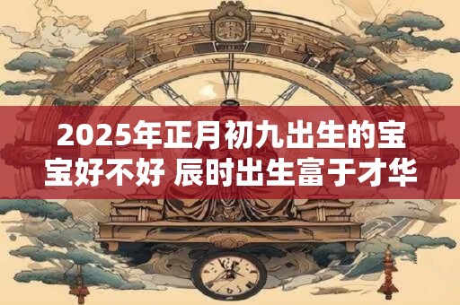 2025年正月初九出生的宝宝好不好 辰时出生富于才华