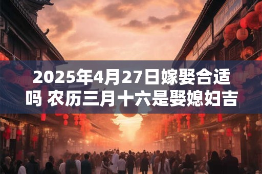 2025年4月27日嫁娶合适吗 农历三月十六是娶媳妇吉日吗