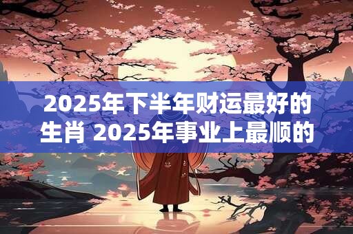 2025年下半年财运最好的生肖 2025年事业上最顺的生肖