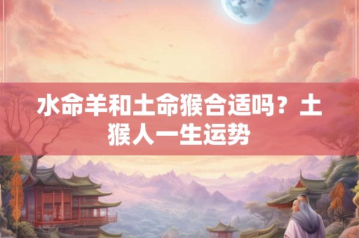 水命羊和土命猴合适吗?土猴人一生运势 水命羊和土命猴合适吗?土猴人一生运势
