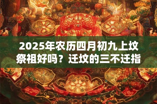 2025年农历四月初九上坟祭祖好吗？迁坟的三不迁指的是什么？