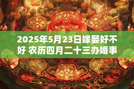 2025年5月23日嫁娶好不好 农历四月二十三办婚事好吗