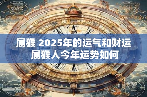 属猴 2025年的运气和财运 属猴人今年运势如何