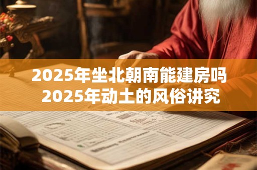 2025年坐北朝南能建房吗 2025年动土的风俗讲究