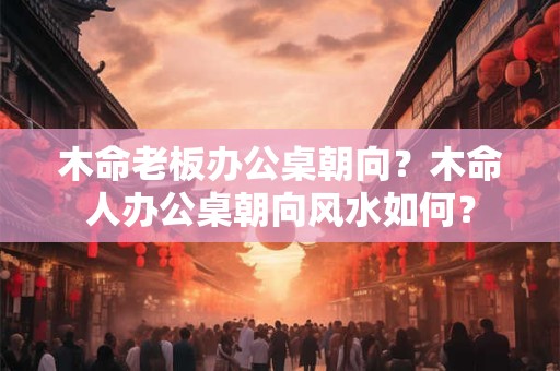 木命老板办公桌朝向？木命人办公桌朝向风水如何？