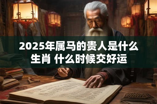 2025年属马的贵人是什么生肖 什么时候交好运