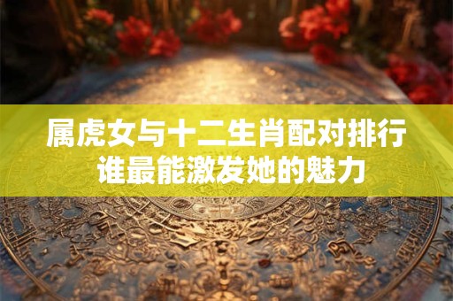 属虎女与十二生肖配对排行 谁最能激发她的魅力