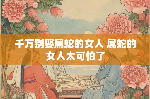 千万别娶属蛇的女人 属蛇的女人太可怕了