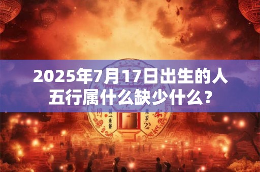 2025年7月17日出生的人五行属什么缺少什么？