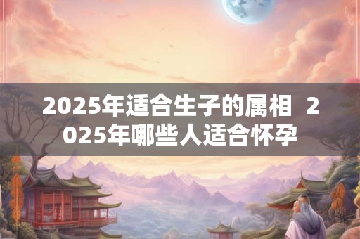 2025年适合生子的属相  2025年哪些人适合怀孕