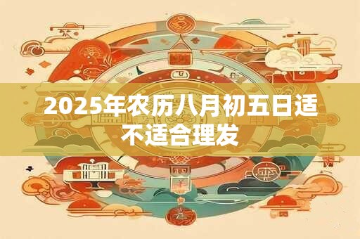 2025年农历八月初五日适不适合理发 2025年农历八月初五日适不适合理发