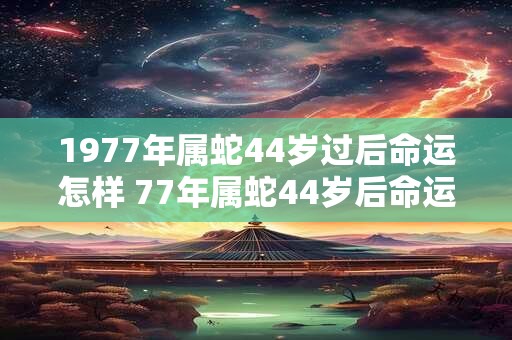 1977年属蛇44岁过后命运怎样 77年属蛇44岁后命运和婚姻如何