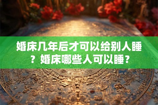 婚床几年后才可以给别人睡?婚床哪些人可以睡? 婚床几年后才可以给别人睡?婚床哪些人可以睡?