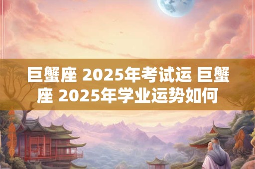 巨蟹座 2025年考试运 巨蟹座 2025年学业运势如何