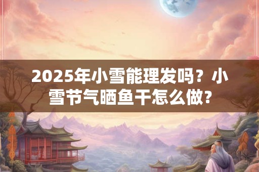 2025年小雪能理发吗？小雪节气晒鱼干怎么做？