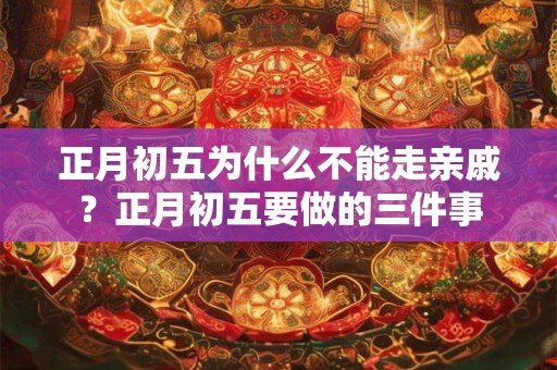 正月初五为什么不能走亲戚？正月初五要做的三件事