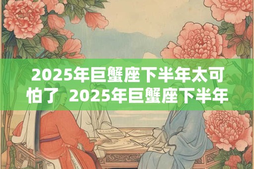 2025年巨蟹座下半年太可怕了  2025年巨蟹座下半年运势如何